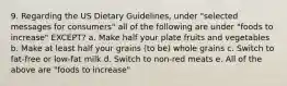 9. Regarding the US Dietary Guidelines, under "selected messages for consumers" all of the following are under "foods to increase" EXCEPT? a. Make half your plate fruits and vegetables b. Make at least half your grains (to be) whole grains c. Switch to fat-free or low-fat milk d. Switch to non-red meats e. All of the above are "foods to increase"