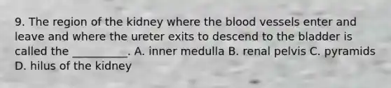 9. The region of the kidney where the blood vessels enter and leave and where the ureter exits to descend to the bladder is called the __________. A. inner medulla B. renal pelvis C. pyramids D. hilus of the kidney