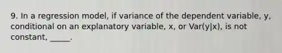 9. In a regression model, if variance of the dependent variable, y, conditional on an explanatory variable, x, or Var(y|x), is not constant, _____.