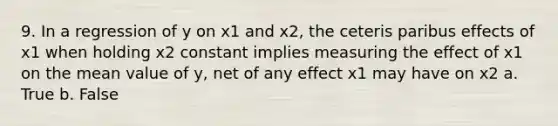 9. In a regression of y on x1 and x2, the ceteris paribus effects of x1 when holding x2 constant implies measuring the effect of x1 on the mean value of y, net of any effect x1 may have on x2 a. True b. False