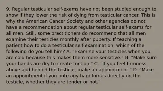 9. Regular testicular self-exams have not been studied enough to show if they lower the risk of dying from testicular cancer. This is why the American Cancer Society and other agencies do not have a recommendation about regular testicular self-exams for all men. Still, some practitioners do recommend that all men examine their testicles monthly after puberty. If teaching a patient how to do a testicular self-examination, which of the following do you tell him? A. "Examine your testicles when you are cold because this makes them more sensitive." B. "Make sure your hands are dry to create friction." C. "If you feel firmness above and behind the testicle, make an appointment." D. "Make an appointment if you note any hard lumps directly on the testicle, whether they are tender or not."