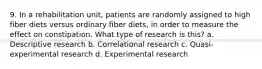 9. In a rehabilitation unit, patients are randomly assigned to high fiber diets versus ordinary fiber diets, in order to measure the effect on constipation. What type of research is this? a. Descriptive research b. Correlational research c. Quasi-experimental research d. Experimental research