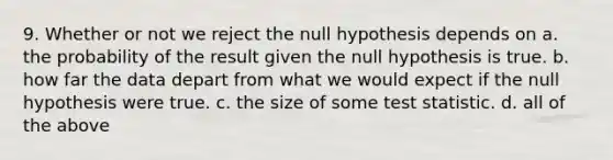 9. Whether or not we reject the null hypothesis depends on a. the probability of the result given the null hypothesis is true. b. how far the data depart from what we would expect if the null hypothesis were true. c. the size of some test statistic. d. all of the above