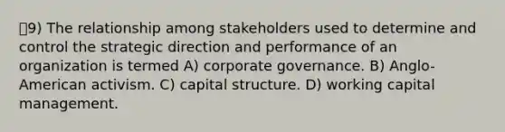 9) The relationship among stakeholders used to determine and control the strategic direction and performance of an organization is termed A) corporate governance. B) Anglo-American activism. C) capital structure. D) working capital management.