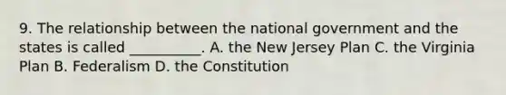 9. The relationship between the national government and the states is called __________. A. the New Jersey Plan C. the Virginia Plan B. Federalism D. the Constitution