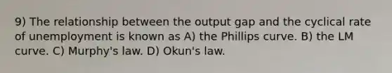 9) The relationship between the output gap and the cyclical rate of unemployment is known as A) the Phillips curve. B) the LM curve. C) Murphy's law. D) Okun's law.