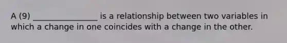 A (9) ________________ is a relationship between two variables in which a change in one coincides with a change in the other.