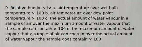 9. Relative humidity is: a. air temperature over wet bulb temperature × 100 b. air temperature over dew point temperature × 100 c. the actual amount of water vapour in a sample of air over the maximum amount of water vapour that the sample can contain × 100 d. the maximum amount of water vapour that a sample of air can contain over the actual amount of water vapour the sample does contain × 100