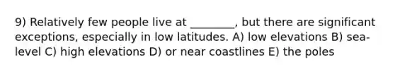 9) Relatively few people live at ________, but there are significant exceptions, especially in low latitudes. A) low elevations B) sea-level C) high elevations D) or near coastlines E) the poles