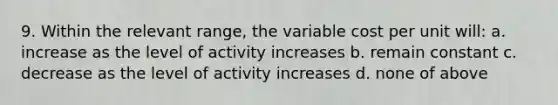 9. Within the relevant range, the variable cost per unit will: a. increase as the level of activity increases b. remain constant c. decrease as the level of activity increases d. none of above