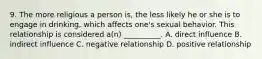 9. The more religious a person is, the less likely he or she is to engage in drinking, which affects one's sexual behavior. This relationship is considered a(n) __________. A. direct influence B. indirect influence C. negative relationship D. positive relationship