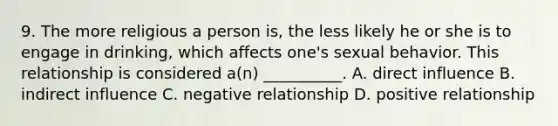 9. The more religious a person is, the less likely he or she is to engage in drinking, which affects one's sexual behavior. This relationship is considered a(n) __________. A. direct influence B. indirect influence C. negative relationship D. positive relationship