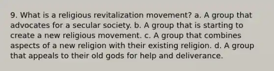 9. What is a religious revitalization movement? a. ​A group that advocates for a secular society. b. ​A group that is starting to create a new religious movement. c. ​A group that combines aspects of a new religion with their existing religion. d. ​A group that appeals to their old gods for help and deliverance.