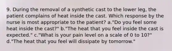 9. During the removal of a synthetic cast to the lower leg, the patient complains of heat inside the cast. Which response by the nurse is most appropriate to the patient? a."Do you feel some heat inside the cast?" b."The heat that you feel inside the cast is expected." c."What is your pain level on a scale of 0 to 10?" d."The heat that you feel will dissipate by tomorrow."