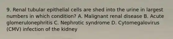 9. Renal tubular epithelial cells are shed into the urine in largest numbers in which condition? A. Malignant renal disease B. Acute glomerulonephritis C. Nephrotic syndrome D. Cytomegalovirus (CMV) infection of the kidney