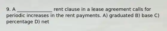 9. A _______________ rent clause in a lease agreement calls for periodic increases in the rent payments. A) graduated B) base C) percentage D) net