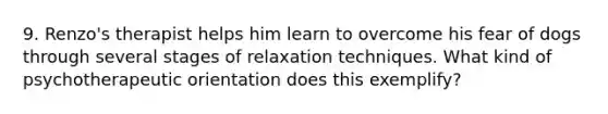 9. Renzo's therapist helps him learn to overcome his fear of dogs through several stages of relaxation techniques. What kind of psychotherapeutic orientation does this exemplify?