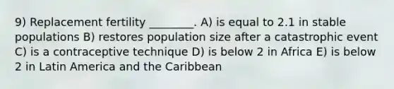 9) Replacement fertility ________. A) is equal to 2.1 in stable populations B) restores population size after a catastrophic event C) is a contraceptive technique D) is below 2 in Africa E) is below 2 in Latin America and the Caribbean