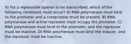 9) For a repressible operon to be transcribed, which of the following conditions must occur? A) RNA polymerase must bind to the promoter and a corepressor must be present. B) RNA polymerase and active repressor must occupy the promoter. C) RNA polymerase must bind to the promoter, and the repressor must be inactive. D) RNA polymerase must bind the inducer, and the repressor must be inactive.