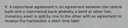 9. A repurchase agreement is an agreement between the central bank and a commercial bank whereby a bond or other non-monetary asset is sold by one to the other with an agreement to reverse the transaction a short time later.