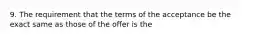 9. The requirement that the terms of the acceptance be the exact same as those of the offer is the