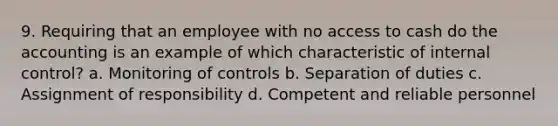 9. Requiring that an employee with no access to cash do the accounting is an example of which characteristic of internal control? a. Monitoring of controls b. Separation of duties c. Assignment of responsibility d. Competent and reliable personnel