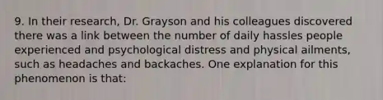 9. In their research, Dr. Grayson and his colleagues discovered there was a link between the number of daily hassles people experienced and psychological distress and physical ailments, such as headaches and backaches. One explanation for this phenomenon is that: