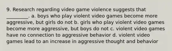 9. Research regarding video game violence suggests that _________. a. boys who play violent video games become more aggressive, but girls do not b. girls who play violent video games become more aggressive, but boys do not c. violent video games have no connection to aggressive behavior d. violent video games lead to an increase in aggressive thought and behavior