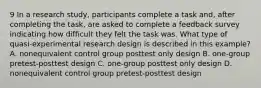 9 In a research study, participants complete a task and, after completing the task, are asked to complete a feedback survey indicating how difficult they felt the task was. What type of quasi-experimental research design is described in this example? A. nonequivalent control group posttest only design B. one-group pretest-posttest design C. one-group posttest only design D. nonequivalent control group pretest-posttest design