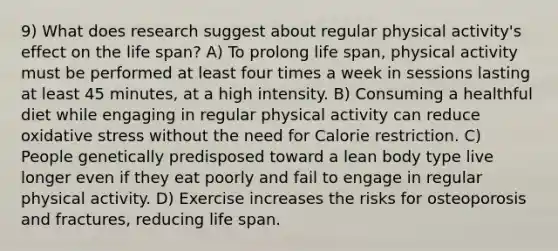 9) What does research suggest about regular physical activity's effect on the life span? A) To prolong life span, physical activity must be performed at least four times a week in sessions lasting at least 45 minutes, at a high intensity. B) Consuming a healthful diet while engaging in regular physical activity can reduce oxidative stress without the need for Calorie restriction. C) People genetically predisposed toward a lean body type live longer even if they eat poorly and fail to engage in regular physical activity. D) Exercise increases the risks for osteoporosis and fractures, reducing life span.