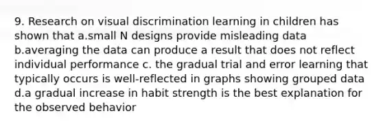 9. Research on visual discrimination learning in children has shown that a.small N designs provide misleading data b.averaging the data can produce a result that does not reflect individual performance c. the gradual trial and error learning that typically occurs is well-reflected in graphs showing grouped data d.a gradual increase in habit strength is the best explanation for the observed behavior