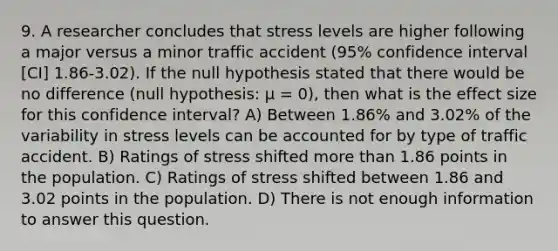 9. A researcher concludes that stress levels are higher following a major versus a minor traffic accident (95% confidence interval [CI] 1.86-3.02). If the null hypothesis stated that there would be no difference (null hypothesis: µ = 0), then what is the effect size for this confidence interval? A) Between 1.86% and 3.02% of the variability in stress levels can be accounted for by type of traffic accident. B) Ratings of stress shifted more than 1.86 points in the population. C) Ratings of stress shifted between 1.86 and 3.02 points in the population. D) There is not enough information to answer this question.