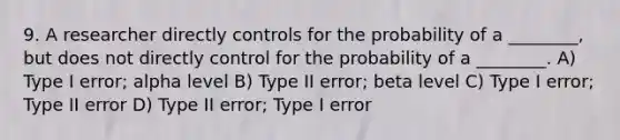 9. A researcher directly controls for the probability of a ________, but does not directly control for the probability of a ________. A) Type I error; alpha level B) Type II error; beta level C) Type I error; Type II error D) Type II error; Type I error