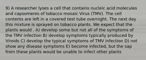 9) A researcher lyses a cell that contains nucleic acid molecules and capsomeres of tobacco mosaic Virus (TMV). The cell contents are left in a covered test tube overnight. The next day this mixture is sprayed on tobacco plants. We expect that the plants would . A) develop some but not all of the symptoms of the TMV infection B) develop symptoms typically produced by Viroids C) develop the typical symptoms of TMV infection D) not show any disease symptoms E) become infected, but the sap from these plants would be unable to infect other plants