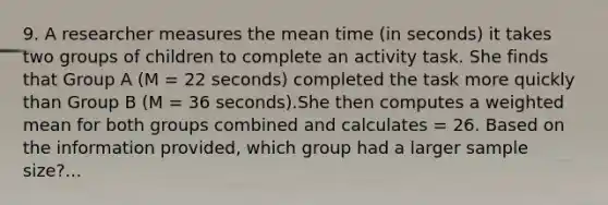 9. A researcher measures the mean time (in seconds) it takes two groups of children to complete an activity task. She finds that Group A (M = 22 seconds) completed the task more quickly than Group B (M = 36 seconds).She then computes a <a href='https://www.questionai.com/knowledge/kUNCZl7MSd-weighted-mean' class='anchor-knowledge'>weighted mean</a> for both groups combined and calculates = 26. Based on the information provided, which group had a larger sample size?...