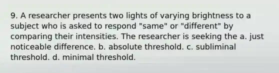 9. A researcher presents two lights of varying brightness to a subject who is asked to respond "same" or "different" by comparing their intensities. The researcher is seeking the a. just noticeable difference. b. absolute threshold. c. subliminal threshold. d. minimal threshold.