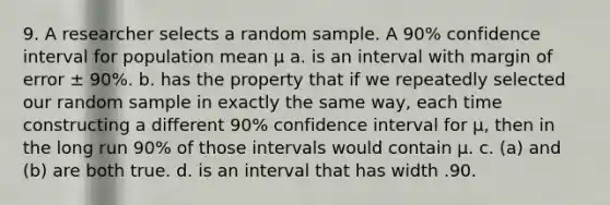 9. A researcher selects a random sample. A 90% confidence interval for population mean μ a. is an interval with margin of error ± 90%. b. has the property that if we repeatedly selected our random sample in exactly the same way, each time constructing a different 90% confidence interval for μ, then in the long run 90% of those intervals would contain μ. c. (a) and (b) are both true. d. is an interval that has width .90.