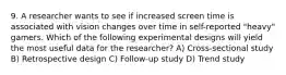 9. A researcher wants to see if increased screen time is associated with vision changes over time in self-reported "heavy" gamers. Which of the following experimental designs will yield the most useful data for the researcher? A) Cross-sectional study B) Retrospective design C) Follow-up study D) Trend study