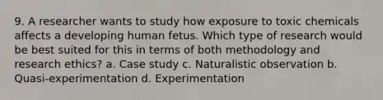 9. A researcher wants to study how exposure to toxic chemicals affects a developing human fetus. Which type of research would be best suited for this in terms of both methodology and research ethics? a. Case study c. Naturalistic observation b. Quasi-experimentation d. Experimentation