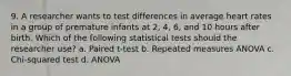 9. A researcher wants to test differences in average heart rates in a group of premature infants at 2, 4, 6, and 10 hours after birth. Which of the following statistical tests should the researcher use? a. Paired t-test b. Repeated measures ANOVA c. Chi-squared test d. ANOVA