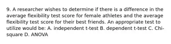 9. A researcher wishes to determine if there is a difference in the average flexibility test score for female athletes and the average flexibility test score for their best friends. An appropriate test to utilize would be: A. independent t-test B. dependent t-test C. Chi-square D. ANOVA