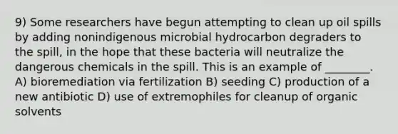 9) Some researchers have begun attempting to clean up oil spills by adding nonindigenous microbial hydrocarbon degraders to the spill, in the hope that these bacteria will neutralize the dangerous chemicals in the spill. This is an example of ________. A) bioremediation via fertilization B) seeding C) production of a new antibiotic D) use of extremophiles for cleanup of organic solvents