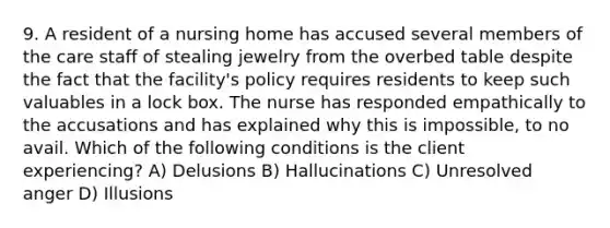 9. A resident of a nursing home has accused several members of the care staff of stealing jewelry from the overbed table despite the fact that the facility's policy requires residents to keep such valuables in a lock box. The nurse has responded empathically to the accusations and has explained why this is impossible, to no avail. Which of the following conditions is the client experiencing? A) Delusions B) Hallucinations C) Unresolved anger D) Illusions