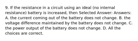 9. If the resistance in a circuit using an ideal (no internal resistance) battery is increased, then Selected Answer: Answers: A. the current coming out of the battery does not change. B. the voltage difference maintained by the battery does not change. C. the power output of the battery does not change. D. All the choices are correct.