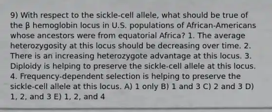 9) With respect to the sickle-cell allele, what should be true of the β hemoglobin locus in U.S. populations of African-Americans whose ancestors were from equatorial Africa? 1. The average heterozygosity at this locus should be decreasing over time. 2. There is an increasing heterozygote advantage at this locus. 3. Diploidy is helping to preserve the sickle-cell allele at this locus. 4. Frequency-dependent selection is helping to preserve the sickle-cell allele at this locus. A) 1 only B) 1 and 3 C) 2 and 3 D) 1, 2, and 3 E) 1, 2, and 4