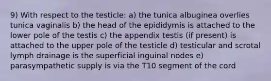 9) With respect to the testicle: a) the tunica albuginea overlies tunica vaginalis b) the head of the epididymis is attached to the lower pole of the testis c) the appendix testis (if present) is attached to the upper pole of the testicle d) testicular and scrotal lymph drainage is the superficial inguinal nodes e) parasympathetic supply is via the T10 segment of the cord