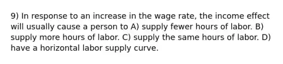 9) In response to an increase in the wage rate, the income effect will usually cause a person to A) supply fewer hours of labor. B) supply more hours of labor. C) supply the same hours of labor. D) have a horizontal labor supply curve.