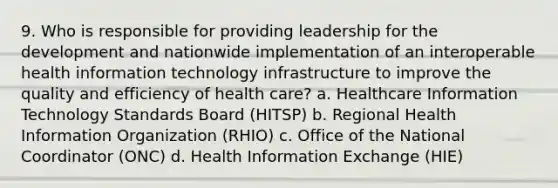 9. Who is responsible for providing leadership for the development and nationwide implementation of an interoperable health information technology infrastructure to improve the quality and efficiency of health care? a. Healthcare Information Technology Standards Board (HITSP) b. Regional Health Information Organization (RHIO) c. Office of the National Coordinator (ONC) d. Health Information Exchange (HIE)