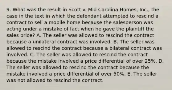 9. What was the result in Scott v. Mid Carolina Homes, Inc., the case in the text in which the defendant attempted to rescind a contract to sell a mobile home because the salesperson was acting under a mistake of fact when he gave the plaintiff the sales price? A. The seller was allowed to rescind the contract because a unilateral contract was involved. B. The seller was allowed to rescind the contract because a bilateral contract was involved. C. The seller was allowed to rescind the contract because the mistake involved a price differential of over 25%. D. The seller was allowed to rescind the contract because the mistake involved a price differential of over 50%. E. The seller was not allowed to rescind the contract.