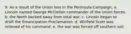 9. As a result of the Union loss in the Peninsula Campaign, a. Lincoln named George McClellan commander of the Union forces. b. the North backed away from total war. c. Lincoln began to draft the Emancipation Proclamation. d. Winfield Scott was relieved of his command. e. the war was forced off southern soil.